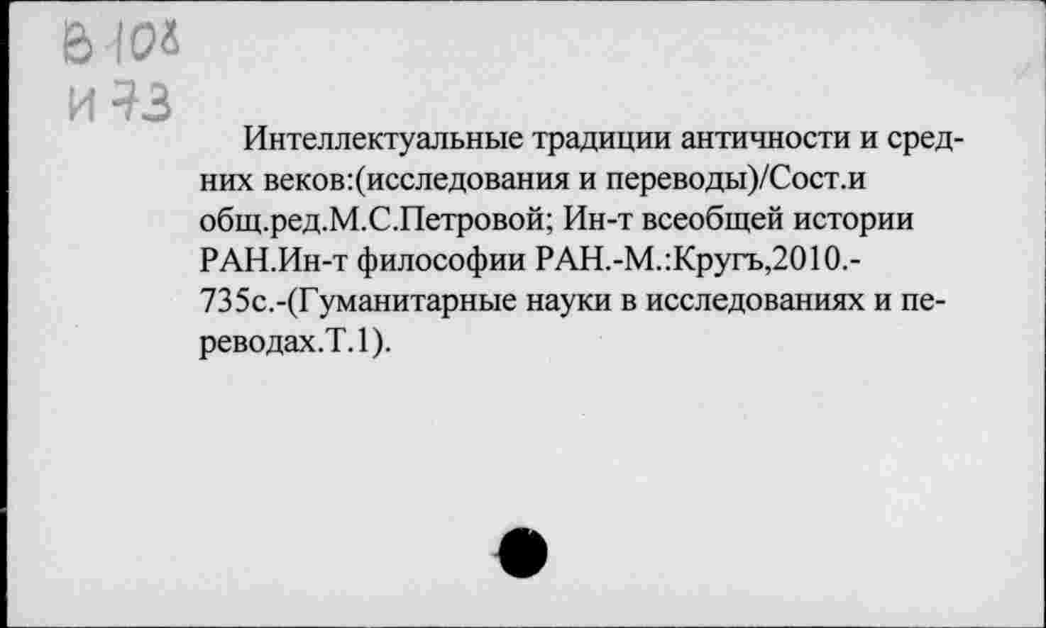 ﻿e> ю«
И ^3
Интеллектуальные традиции античности и средних веков ^исследования и переводы)/Сост.и общ.ред.М.С.Петровой; Ин-т всеобщей истории РАН.Ин-т философии РАН.-М.:Кругъ,2010.-735с.-(Гуманитарные науки в исследованиях и переводах.?. 1).